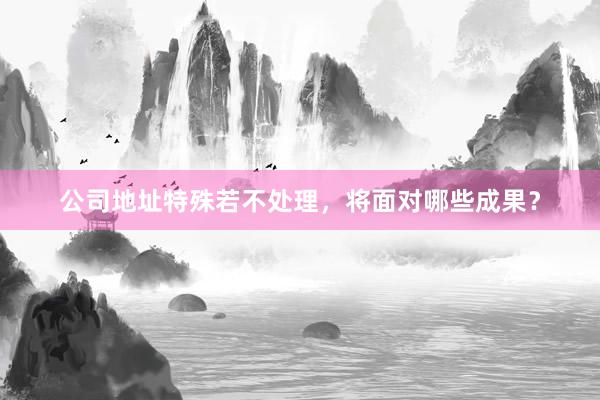 公司地址特殊若不处理，将面对哪些成果？