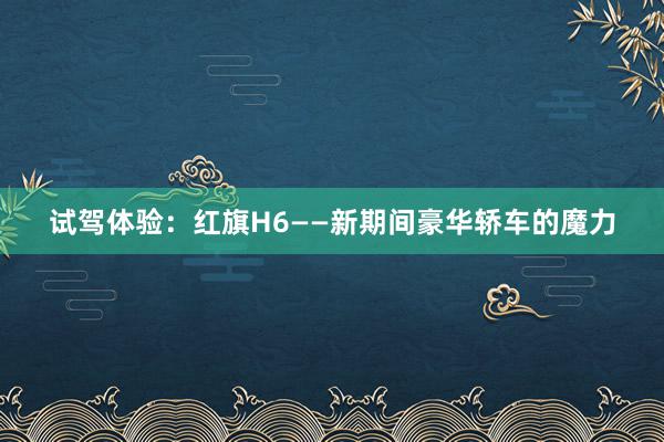 试驾体验：红旗H6——新期间豪华轿车的魔力